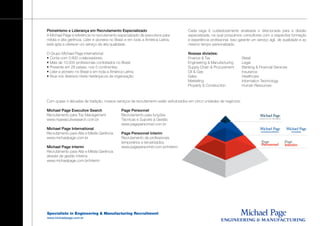 Pioneirismo e Liderança em Recrutamento Especializado                              Cada vaga é cuidadosamente analisada e direcionada para a divisão
A Michael Page é referência no recrutamento especializado de executivos para       especializada, na qual possuímos consultores com a respectiva formação
média e alta gerência. Líder e pioneira no Brasil e em toda a América Latina,      e experiência profissional. Isso garante um serviço ágil, de qualidade e ao
está apta a oferecer um serviço de alta qualidade.                                 mesmo tempo personalizado.

O Grupo Michael Page International:                                                Nossas divisões:
• Conta com 3.800 colaboradores;                                                   Finance & Tax                     Retail
• Mais de 10.000 profissionais contratados no Brasil;                              Engineering & Manufacturing       Legal
• Presente em 28 países, nos 5 continentes;                                        Supply Chain & Procurement        Banking & Financial Services
• Líder e pioneiro no Brasil e em toda a América Latina;                           Oil & Gas                         Insurance
• Atua nos diversos níveis hierárquicos da organização.                            Sales                             Healthcare
                                                                                   Marketing                         Information Technology
                                                                                   Property & Construction           Human Resources



Com quase 4 décadas de tradição, nossos serviços de recrutamento estão estruturados em cinco unidades de negócios:

Michael Page Executive Search                  Page Personnel
Recrutamento para Top Management               Recrutamento para funções
www.mpexecutivesearch.com.br                   Técnicas e Suporte à Gestão
                                               www.pagepersonnel.com.br
Michael Page International
Recrutamento para Alta e Média Gerência        Page Personnel Interim
www.michaelpage.com.br                         Recrutamento de profissionais
                                               temporários e terceirizados
Michael Page Interim                           www.pagepersonnel.com.br/interim
Recrutamento para Alta e Média Gerência
através de gestão interina
www.michaelpage.com.br/interim




Specialists in Engineering & Manufacturing Recruitment
www.michaelpage.com.br
 