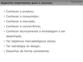 Aspectos importantes para o sucesso Conhecer o produto; Conhecer o consumidor; Conhecer o mercado; Conhecer a concorrência; Conhecer tecnicamente a embalagem a ser desenhada; Ter objetivos mercadológicos claros; Ter estratégia no design; Desenhar de forma consistente. 