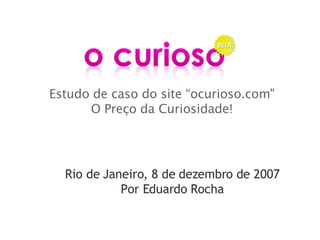 Estudo de caso do site “ocurioso.com&quot; O Preço da Curiosidade! Rio de Janeiro, 8 de dezembro de 2007 Por Eduardo Rocha 