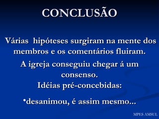 CONCLUSÃO Várias  hipóteses surgiram na mente dos membros e os comentários fluiram. A igreja conseguiu chegar á um consenso. Idéias pré-concebidas: desanimou, é assim mesmo... MPES AMSUL 