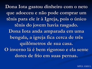 Dona Iota gastou dinheiro com o neto que adoeceu e não pode comprar um tênis para ele ir à Igreja, pois o único tênis do jovem havia rasgado. Dona Iota anda amparada em uma bengala, a igreja fica cerca de três quilômetros de sua casa. O inverno lá é bem rigoroso e ela sente dores de frio em suas pernas. MPES AMSUL 