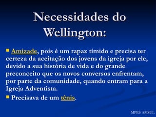 Necessidades do Wellington:   Amizade , pois é um rapaz tímido e precisa ter certeza da aceitação dos jovens da igreja por ele, devido a sua história de vida e do grande preconceito que os novos conversos enfrentam, por parte da comunidade, quando entram para a Igreja Adventista. Precisava de um  tênis . MPES AMSUL 