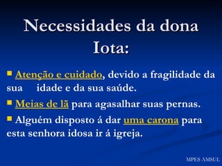 Necessidades da dona Iota: Atenção e cuidado , devido a fragilidade da sua  idade e da sua saúde. Meias de lã  para agasalhar suas pernas. Alguém disposto á dar  uma carona  para esta senhora idosa ir á igreja. MPES AMSUL 