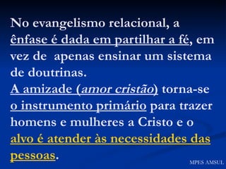 No evangelismo relacional, a  ênfase é dada em partilhar a fé , em vez de  apenas ensinar um sistema de doutrinas. A amizade ( amor cristão )  torna-se  o instrumento primário  para trazer homens e mulheres a Cristo e o  alvo é atender às necessidades das pessoas . MPES AMSUL 