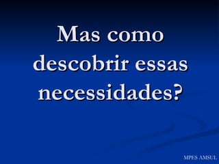 Mas como descobrir essas necessidades? MPES AMSUL 