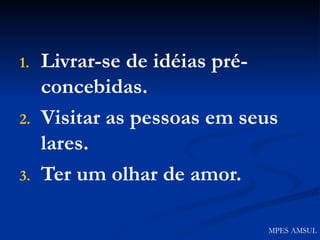 Livrar-se de idéias pré-concebidas. Visitar as pessoas em seus lares. Ter um olhar de amor. MPES AMSUL 