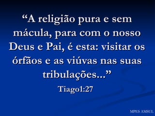 “ A religião pura e sem mácula, para com o nosso Deus e Pai, é esta: visitar os órfãos e as viúvas nas suas tribulações...” Tiago1:27   MPES AMSUL 