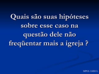 Quais são suas hipóteses sobre esse caso na questão dele não freqüentar mais a igreja ?   MPES AMSUL 