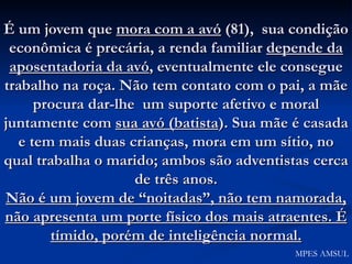 É um jovem que  mora com a avó  (81),  sua condição econômica é precária, a renda familiar  depende da aposentadoria da avó , eventualmente ele consegue trabalho na roça. Não tem contato com o pai, a mãe procura dar-lhe  um suporte afetivo e moral juntamente com  sua avó (batista ). Sua mãe é casada e tem mais duas crianças, mora em um sítio, no qual trabalha o marido; ambos são adventistas cerca de três anos. Não é um jovem de “noitadas”, não tem namorada, não apresenta um porte físico dos mais atraentes. É tímido, porém de inteligência normal. MPES AMSUL 