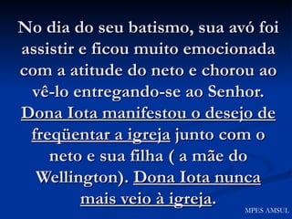 No dia do seu batismo, sua avó foi assistir e ficou muito emocionada com a atitude do neto e chorou ao vê-lo entregando-se ao Senhor.  Dona Iota manifestou o desejo de freqüentar a igreja  junto com o neto e sua filha ( a mãe do Wellington).  Dona Iota nunca mais veio à igreja . MPES AMSUL 