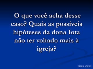O que você acha desse caso? Quais as possíveis hipóteses da dona Iota não ter voltado mais à igreja? MPES AMSUL 