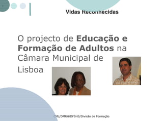 Vidas Reconhecidas




O projecto de Educação e
Formação de Adultos na
Câmara Municipal de
Lisboa




       CML/DMRH/DFSHS/Divisão de Formação