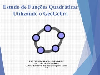 Estudo de Funções Quadráticas
Utilizando o GeoGebra
UNIVERSIDADE FEDERAL FLUMINENSE
INSTITUTO DE MATEMÁTICA
LANTE – Laboratório de Novas Tecnologias de Ensino
2015
 