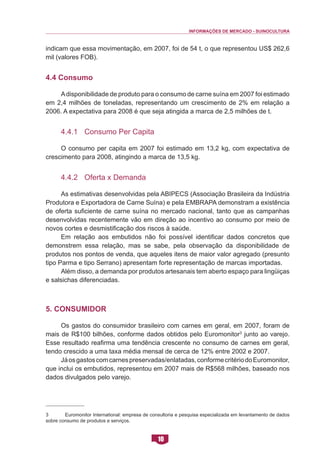 INFORMAÇÕES DE MERCADO - SUINOCULTURA 
10 
indicam que essa movimentação, em 2007, foi de 54 t, o que representou US$ 262,6 mil (valores FOB). 
4.4 Consumo 
A disponibilidade de produto para o consumo de carne suína em 2007 foi estimado em 2,4 milhões de toneladas, representando um crescimento de 2% em relação a 2006. A expectativa para 2008 é que seja atingida a marca de 2,5 milhões de t. 
4.4.1 Consumo Per Capita 
O consumo per capita em 2007 foi estimado em 13,2 kg, com expectativa de crescimento para 2008, atingindo a marca de 13,5 kg. 
4.4.2 Oferta x Demanda 
As estimativas desenvolvidas pela ABIPECS (Associação Brasileira da Indústria Produtora e Exportadora de Carne Suína) e pela EMBRAPA demonstram a existência de oferta suficiente de carne suína no mercado nacional, tanto que as campanhas desenvolvidas recentemente vão em direção ao incentivo ao consumo por meio de novos cortes e desmistificação dos riscos à saúde. 
Em relação aos embutidos não foi possível identificar dados concretos que demonstrem essa relação, mas se sabe, pela observação da disponibilidade de produtos nos pontos de venda, que aqueles itens de maior valor agregado (presunto tipo Parma e tipo Serrano) apresentam forte representação de marcas importadas. 
Além disso, a demanda por produtos artesanais tem aberto espaço para lingüiças e salsichas diferenciadas. 
5. Consumidor 
Os gastos do consumidor brasileiro com carnes em geral, em 2007, foram de mais de R$100 bilhões, conforme dados obtidos pelo Euromonitor3 junto ao varejo. Esse resultado reafirma uma tendência crescente no consumo de carnes em geral, tendo crescido a uma taxa média mensal de cerca de 12% entre 2002 e 2007. 
Já os gastos com carnes preservadas/enlatadas, conforme critério do Euromonitor, que inclui os embutidos, representou em 2007 mais de R$568 milhões, baseado nos dados divulgados pelo varejo. 
3 Euromonitor International: empresa de consultoria e pesquisa especializada em levantamento de dados sobre consumo de produtos e serviços.  