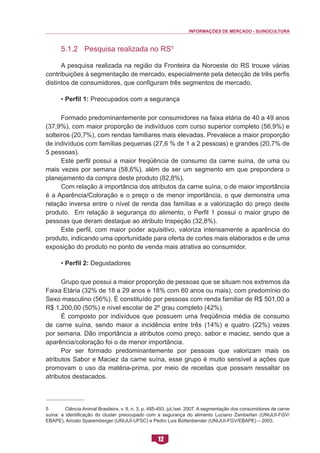 INFORMAÇÕES DE MERCADO - SUINOCULTURA 
12 
5.1.2 Pesquisa realizada no RS5 
A pesquisa realizada na região da Fronteira da Noroeste do RS trouxe várias contribuições à segmentação de mercado, especialmente pela detecção de três perfis distintos de consumidores, que configuram três segmentos de mercado. 
• Perfil 1: Preocupados com a segurança 
Formado predominantemente por consumidores na faixa etária de 40 a 49 anos (37,9%), com maior proporção de indivíduos com curso superior completo (56,9%) e solteiros (20,7%), com rendas familiares mais elevadas. Prevalece a maior proporção de indivíduos com famílias pequenas (27,6 % de 1 a 2 pessoas) e grandes (20,7% de 5 pessoas). 
Este perfil possui a maior freqüência de consumo da carne suína, de uma ou mais vezes por semana (58,6%), além de ser um segmento em que prepondera o planejamento da compra deste produto (82,8%). 
Com relação à importância dos atributos da carne suína, o de maior importância é a Aparência/Coloração e o preço o de menor importância, o que demonstra uma relação inversa entre o nível de renda das famílias e a valorização do preço deste produto. Em relação à segurança do alimento, o Perfil 1 possui o maior grupo de pessoas que deram destaque ao atributo Inspeção (32,8%). 
Este perfil, com maior poder aquisitivo, valoriza intensamente a aparência do produto, indicando uma oportunidade para oferta de cortes mais elaborados e de uma exposição do produto no ponto de venda mais atrativa ao consumidor. 
• Perfil 2: Degustadores 
Grupo que possui a maior proporção de pessoas que se situam nos extremos da Faixa Etária (32% de 18 a 29 anos e 18% com 60 anos ou mais), com predomínio do Sexo masculino (56%). É constituído por pessoas com renda familiar de R$ 501,00 a R$ 1.200,00 (50%) e nível escolar de 2º grau completo (42%). 
É composto por indivíduos que possuem uma freqüência média de consumo de carne suína, sendo maior a incidência entre três (14%) e quatro (22%) vezes por semana. Dão importância a atributos como preço, sabor e maciez, sendo que a aparência/coloração foi o de menor importância. 
Por ser formado predominantemente por pessoas que valorizam mais os atributos Sabor e Maciez da carne suína, esse grupo é muito sensível a ações que promovam o uso da matéria-prima, por meio de receitas que possam ressaltar os atributos destacados. 
5 Ciência Animal Brasileira, v. 8, n. 3, p. 485-493, jul./set. 2007. A segmentação dos consumidores de carne suína: a identificação do cluster preocupado com a segurança do alimento Luciano Zamberlan (UNIJUI-FGV/ EBAPE), Ariosto Sparemberger (UNIJUÍ-UFSC) e Pedro Luis Büttenbender (UNIJUI-FGV/EBAPE) – 2003.  