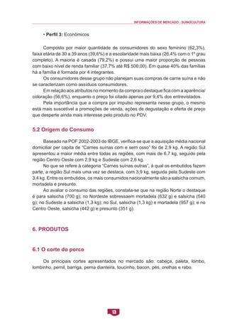 INFORMAÇÕES DE MERCADO - SUINOCULTURA 
13 
• Perfil 3: Econômicos 
Composto por maior quantidade de consumidores do sexo feminino (62,3%), faixa etária de 30 a 39 anos (39,6%) e a escolaridade mais baixa (26,4% com o 1º grau completo). A maioria é casada (79,2%) e possui uma maior proporção de pessoas com baixo nível de renda familiar (37,7% até R$ 500,00). Em quase 40% das famílias há a família é formada por 4 integrantes. 
Os consumidores desse grupo não planejam suas compras de carne suína e não se caracterizam como assíduos consumidores. 
Em relação aos atributos no momento da compra o destaque fica com a aparência/ coloração (56,6%), enquanto o preço foi citado apenas por 9,4% dos entrevistados. 
Pela importância que a compra por impulso representa nesse grupo, o mesmo está mais suscetível a promoções de venda, ações de degustação e oferta de preço que desperte ainda mais interesse pelo produto no PDV. 
5.2 Origem do Consumo 
Baseado na POF 2002-2003 do IBGE, verifica-se que a aquisição média nacional domiciliar per capita de “Carnes suínas com e sem osso” foi de 2,9 kg. A região Sul apresentou a maior média entre todas as regiões, com mais de 6,7 kg, seguido pela região Centro Oeste com 2,9 kg e Sudeste com 2,6 kg. 
No que se refere à categoria “Carnes suínas outras”, à qual os embutidos fazem parte, a região Sul mais uma vez se destaca, com 3,9 kg, seguida pela Sudeste com 3,4 kg. Entre os embutidos, os mais consumidos nacionalmente são a salsicha comum, mortadela e presunto. 
Ao avaliar o consumo das regiões, constata-se que na região Norte o destaque é para salsicha (700 g); no Nordeste sobressaem mortadela (632 g) e salsicha (540 g); no Sudeste a salsicha (1,3 kg); no Sul, salsicha (1,3 kg) e mortadela (957 g); e no Centro Oeste, salsicha (442 g) e presunto (351 g). 
6. Produtos 
6.1 O corte do porco 
Os principais cortes apresentados no mercado são: cabeça, paleta, lombo, lombinho, pernil, barriga, perna dianteira, toucinho, bacon, pés, orelhas e rabo.  