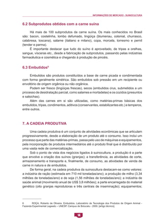 INFORMAÇÕES DE MERCADO - SUINOCULTURA 
14 
6.2 Subprodutos obtidos com a carne suína 
Há mais de 100 subprodutos da carne suína. Os mais conhecidos no Brasil são: bacon, costelinha, lombo defumado, lingüiça (blumenau, colonial, churrasco, calabresa, toscana), salame (italiano e milano), copa, morcela, torresmo e pernil (tender e parma). 
É importante destacar que tudo do suíno é aproveitado, de tripas a orelhas, sangue, vísceras etc., desde a fabricação de subprodutos, passando pelas indústrias farmacêutica e cosmética e chegando à produção de pincéis. 
6.3 Embutidos6 
Embutidos são produtos constituídos a base de carne picada e condimentada com forma geralmente simétrica. São embutidos sob pressão em um recipiente ou envoltório de origem orgânica ou não orgânica. 
Podem ser fresco (lingüiças frescas), secos (embutidos crus, submetidos a um processo de desidratação parcial, como salames e mortadelas) e os cozidos (presuntos e salsichas). 
Além das carnes em si são utilizadas, como matérias-primas básicas dos embutidos, tripas, condimentos, aditivos (conservantes, estabilizantes etc.) e temperos, entre outros. 
7. A Cadeia Produtiva 
Uma cadeia produtiva é um conjunto de atividades econômicas que se articulam progressivamente, desde a elaboração de um produto até o consumo. Isso inclui um processo que parte das matérias-primas, passa pelo uso de máquinas e equipamentos, pela incorporação de produtos intermediários até o produto final que é distribuído por uma vasta rede de comercialização. 
Sob o ponto de vista dos negócios ligados à suinocultura, a produção é a parte que envolve a criação dos suínos (granjas); a transferência, as atividades de corte, armazenamento e transporte e, finalmente, de consumo, as atividades de venda de carne in natura e de embutidos. 
De forma geral, na cadeia produtiva da suinocultura destacam-se como vetores: a indústria de ração (estimada em 710 mil toneladas/ano); a produção de milho (3,34 milhões de toneladas/ano) e de soja (1,56 milhões de toneladas/ano); a indústria de saúde animal (movimento anual de US$ 3,8 milhões); a parte encarregada do material genético (oito granjas reprodutoras e três centrais de inseminação); equipamentos; 
6 ROÇA, Roberto de Oliveira. Embutidos. Laboratório de Tecnologia dos Produtos de Origem Animal - Fazenda Experimental Lageado – UNESP. Campus de Botucatu - 2000. [artigo técnico].  