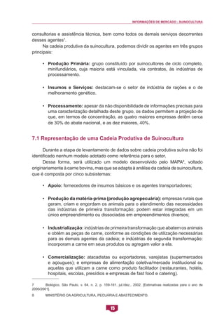 INFORMAÇÕES DE MERCADO - SUINOCULTURA 
15 
consultorias e assistência técnica, bem como todos os demais serviços decorrentes desses agentes7. 
Na cadeia produtiva da suinocultura, podemos dividir os agentes em três grupos principais: 
• Produção Primária: grupo constituído por suinocultores de ciclo completo, minifundiários, cuja maioria está vinculada, via contratos, às indústrias de processamento. 
• Insumos e Serviços: destacam-se o setor de indústria de rações e o de melhoramento genético. 
• Processamento: apesar da não disponibilidade de informações precisas para uma caracterização detalhada deste grupo, os dados permitem a projeção de que, em termos de concentração, as quatro maiores empresas detêm cerca de 30% do abate nacional, e as dez maiores, 40%. 
7.1 Representação de uma Cadeia Produtiva de Suinocultura 
Durante a etapa de levantamento de dados sobre cadeia produtiva suína não foi identificado nenhum modelo adotado como referência para o setor. 
Dessa forma, será utilizado um modelo desenvolvido pelo MAPA8, voltado originariamente à carne bovina, mas que se adapta à análise da cadeia de suinocultura, que é composta por cinco subsistemas: 
• Apoio: fornecedores de insumos básicos e os agentes transportadores; 
• Produção da matéria-prima (produção agropecuária): empresas rurais que geram, criam e engordam os animais para o atendimento das necessidades das indústrias de primeira transformação; podem estar integradas em um único empreendimento ou dissociadas em empreendimentos diversos; 
• Industrialização: indústrias de primeira transformação que abatem os animais e obtêm as peças de carne, conforme as condições de utilização necessárias para os demais agentes da cadeia; e indústrias de segunda transformação: incorporam a carne em seus produtos ou agregam valor a ela. 
• Comercialização: atacadistas ou exportadores, varejistas (supermercados e açougues); e empresas de alimentação coletiva/mercado institucional ou aquelas que utilizam a carne como produto facilitador (restaurantes, hotéis, hospitais, escolas, presídios e empresas de fast food e catering). 
7 Biológico, São Paulo, v. 64, n. 2, p. 159-161, jul./dez., 2002. [Estimativas realizadas para o ano de 2000/2001]. 
8 MINISTÉRIO DA AGRICULTURA, PECUÁRIA E ABASTECIMENTO.  