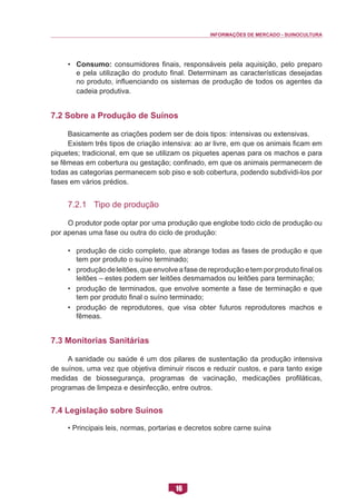 INFORMAÇÕES DE MERCADO - SUINOCULTURA 
16 
• Consumo: consumidores finais, responsáveis pela aquisição, pelo preparo e pela utilização do produto final. Determinam as características desejadas no produto, influenciando os sistemas de produção de todos os agentes da cadeia produtiva. 
7.2 Sobre a Produção de Suínos 
Basicamente as criações podem ser de dois tipos: intensivas ou extensivas. 
Existem três tipos de criação intensiva: ao ar livre, em que os animais ficam em piquetes; tradicional, em que se utilizam os piquetes apenas para os machos e para se fêmeas em cobertura ou gestação; confinado, em que os animais permanecem de todas as categorias permanecem sob piso e sob cobertura, podendo subdividi-los por fases em vários prédios. 
7.2.1 Tipo de produção 
O produtor pode optar por uma produção que englobe todo ciclo de produção ou por apenas uma fase ou outra do ciclo de produção: 
• produção de ciclo completo, que abrange todas as fases de produção e que tem por produto o suíno terminado; 
• produção de leitões, que envolve a fase de reprodução e tem por produto final os leitões – estes podem ser leitões desmamados ou leitões para terminação; 
• produção de terminados, que envolve somente a fase de terminação e que tem por produto final o suíno terminado; 
• produção de reprodutores, que visa obter futuros reprodutores machos e fêmeas. 
7.3 Monitorias Sanitárias 
A sanidade ou saúde é um dos pilares de sustentação da produção intensiva de suínos, uma vez que objetiva diminuir riscos e reduzir custos, e para tanto exige medidas de biossegurança, programas de vacinação, medicações profiláticas, programas de limpeza e desinfecção, entre outros. 
7.4 Legislação sobre Suínos 
• Principais leis, normas, portarias e decretos sobre carne suína  
