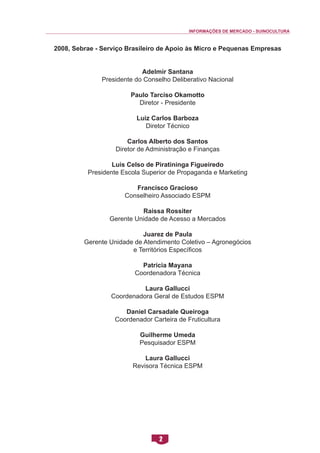 INFORMAÇÕES DE MERCADO - SUINOCULTURA 
2 
2008, Sebrae - Serviço Brasileiro de Apoio às Micro e Pequenas Empresas 
Adelmir Santana 
Presidente do Conselho Deliberativo Nacional 
Paulo Tarciso Okamotto 
Diretor - Presidente 
Luiz Carlos Barboza 
Diretor Técnico 
Carlos Alberto dos Santos 
Diretor de Administração e Finanças 
Luis Celso de Piratininga Figueiredo 
Presidente Escola Superior de Propaganda e Marketing 
Francisco Gracioso 
Conselheiro Associado ESPM 
Raissa Rossiter 
Gerente Unidade de Acesso a Mercados 
Juarez de Paula 
Gerente Unidade de Atendimento Coletivo – Agronegócios 
e Territórios Específicos 
Patrícia Mayana 
Coordenadora Técnica 
Laura Gallucci 
Coordenadora Geral de Estudos ESPM 
Daniel Carsadale Queiroga 
Coordenador Carteira de Fruticultura 
Guilherme Umeda 
Pesquisador ESPM 
Laura Gallucci 
Revisora Técnica ESPM  