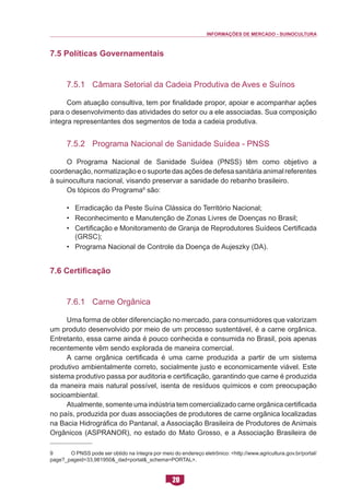 INFORMAÇÕES DE MERCADO - SUINOCULTURA 
20 
7.5 Políticas Governamentais 
7.5.1 Câmara Setorial da Cadeia Produtiva de Aves e Suínos 
Com atuação consultiva, tem por finalidade propor, apoiar e acompanhar ações para o desenvolvimento das atividades do setor ou a ele associadas. Sua composição integra representantes dos segmentos de toda a cadeia produtiva. 
7.5.2 Programa Nacional de Sanidade Suídea - PNSS 
O Programa Nacional de Sanidade Suídea (PNSS) têm como objetivo a coordenação, normatização e o suporte das ações de defesa sanitária animal referentes à suinocultura nacional, visando preservar a sanidade do rebanho brasileiro. 
Os tópicos do Programa9 são: 
• Erradicação da Peste Suína Clássica do Território Nacional; 
• Reconhecimento e Manutenção de Zonas Livres de Doenças no Brasil; 
• Certificação e Monitoramento de Granja de Reprodutores Suídeos Certificada (GRSC); 
• Programa Nacional de Controle da Doença de Aujeszky (DA). 
7.6 Certificação 
7.6.1 Carne Orgânica 
Uma forma de obter diferenciação no mercado, para consumidores que valorizam um produto desenvolvido por meio de um processo sustentável, é a carne orgânica. Entretanto, essa carne ainda é pouco conhecida e consumida no Brasil, pois apenas recentemente vêm sendo explorada de maneira comercial. 
A carne orgânica certificada é uma carne produzida a partir de um sistema produtivo ambientalmente correto, socialmente justo e economicamente viável. Este sistema produtivo passa por auditoria e certificação, garantindo que carne é produzida da maneira mais natural possível, isenta de resíduos químicos e com preocupação socioambiental. 
Atualmente, somente uma indústria tem comercializado carne orgânica certificada no país, produzida por duas associações de produtores de carne orgânica localizadas na Bacia Hidrográfica do Pantanal, a Associação Brasileira de Produtores de Animais Orgânicos (ASPRANOR), no estado do Mato Grosso, e a Associação Brasileira de 
9 O PNSS pode ser obtido na íntegra por meio do endereço eletrônico: <http://www.agricultura.gov.br/portal/ page?_pageid=33,981950&_dad=portal&_schema=PORTAL>.  