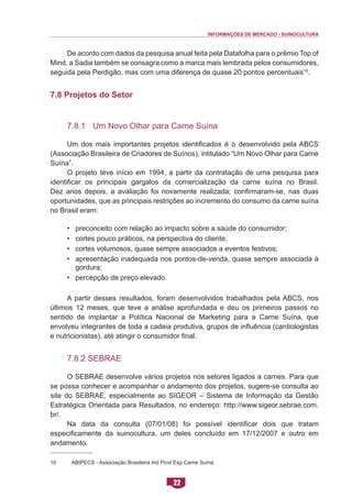 INFORMAÇÕES DE MERCADO - SUINOCULTURA 
22 
De acordo com dados da pesquisa anual feita pela Datafolha para o prêmio Top of Mind, a Sadia também se consagra como a marca mais lembrada pelos consumidores, seguida pela Perdigão, mas com uma diferença de quase 20 pontos percentuais10. 
7.8 Projetos do Setor 
7.8.1 Um Novo Olhar para Carne Suína 
Um dos mais importantes projetos identificados é o desenvolvido pela ABCS (Associação Brasileira de Criadores de Suínos), intitulado “Um Novo Olhar para Carne Suína”. 
O projeto teve início em 1994, a partir da contratação de uma pesquisa para identificar os principais gargalos da comercialização da carne suína no Brasil. Dez anos depois, a avaliação foi novamente realizada; confirmaram-se, nas duas oportunidades, que as principais restrições ao incremento do consumo da carne suína no Brasil eram: 
• preconceito com relação ao impacto sobre a saúde do consumidor; 
• cortes pouco práticos, na perspectiva do cliente; 
• cortes volumosos, quase sempre associados a eventos festivos; 
• apresentação inadequada nos pontos-de-venda, quase sempre associada à gordura; 
• percepção de preço elevado. 
A partir desses resultados, foram desenvolvidos trabalhados pela ABCS, nos últimos 12 meses, que teve a análise aprofundada e deu os primeiros passos no sentido de implantar a Política Nacional de Marketing para a Carne Suína, que envolveu integrantes de toda a cadeia produtiva, grupos de influência (cardiologistas e nutricionistas), até atingir o consumidor final. 
7.8.2 SEBRAE 
O SEBRAE desenvolve vários projetos nos setores ligados a carnes. Para que se possa conhecer e acompanhar o andamento dos projetos, sugere-se consulta ao site do SEBRAE, especialmente ao SIGEOR – Sistema de Informação da Gestão Estratégica Orientada para Resultados, no endereço: http://www.sigeor.sebrae.com. br/. 
Na data da consulta (07/01/08) foi possível identificar dois que tratam especificamente da suinocultura, um deles concluído em 17/12/2007 e outro em andamento. 
10 ABIPECS - Associação Brasileira Ind Prod Exp Carne Suína  