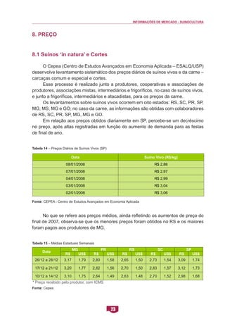 INFORMAÇÕES DE MERCADO - SUINOCULTURA 
23 
8. Preço 
8.1 Suínos ‘in natura’ e Cortes 
O Cepea (Centro de Estudos Avançados em Economia Aplicada – ESALQ/USP) desenvolve levantamento sistemático dos preços diários de suínos vivos e da carne – carcaças comum e especial e cortes. 
Esse processo é realizado junto a produtores, cooperativas e associações de produtores, associações mistas, intermediários e frigoríficos, no caso de suínos vivos, e junto a frigoríficos, intermediários e atacadistas, para os preços da carne. 
Os levantamentos sobre suínos vivos ocorrem em oito estados: RS, SC, PR, SP, MG, MS, MG e GO; no caso da carne, as informações são obtidas com colaboradores de RS, SC, PR, SP, MG, MG e GO. 
Em relação aos preços obtidos diariamente em SP, percebe-se um decréscimo no preço, após altas registradas em função do aumento de demanda para as festas de final de ano. 
Tabela 14 – Preços Diários de Suínos Vivos (SP) 
Fonte: CEPEA - Centro de Estudos Avançados em Economia Aplicada 
No que se refere aos preços médios, ainda refletindo os aumentos de preço do final de 2007, observa-se que os menores preços foram obtidos no RS e os maiores foram pagos aos produtores de MG. 
Tabela 15 – Médias Estaduais Semanais 
Fonte: Cepea 
Data 
Suíno Vivo (R$/kg) 
08/01/2008 
R$ 2,86 
07/01/2008 
R$ 2,97 
04/01/2008 
R$ 2,99 
03/01/2008 
R$ 3,04 
02/01/2008 
R$ 3,06 
Data 
MG 
PR 
RS 
SC 
SP 
R$ 
US$ 
R$ 
US$ 
R$ 
US$ 
R$ 
US$ 
R$ 
US$ 
26/12 a 28/12 
3,17 
1,79 
2,80 
1,58 
2,65 
1,50 
2,73 
1,54 
3,09 
1,74 
17/12 a 21/12 
3,20 
1,77 
2,82 
1,56 
2,70 
1,50 
2,83 
1,57 
3,12 
1,73 
10/12 a 14/12 
3,10 
1,75 
2,64 
1,49 
2,63 
1,48 
2,70 
1,52 
2,98 
1,68 
* Preço recebido pelo produtor, com ICMS  