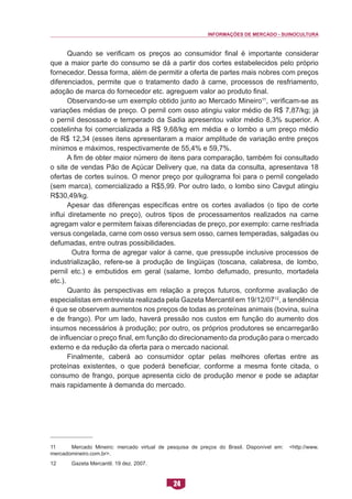 INFORMAÇÕES DE MERCADO - SUINOCULTURA 
24 
Quando se verificam os preços ao consumidor final é importante considerar que a maior parte do consumo se dá a partir dos cortes estabelecidos pelo próprio fornecedor. Dessa forma, além de permitir a oferta de partes mais nobres com preços diferenciados, permite que o tratamento dado à carne, processos de resfriamento, adoção de marca do fornecedor etc. agreguem valor ao produto final. 
Observando-se um exemplo obtido junto ao Mercado Mineiro11, verificam-se as variações médias de preço. O pernil com osso atingiu valor médio de R$ 7,87/kg; já o pernil desossado e temperado da Sadia apresentou valor médio 8,3% superior. A costelinha foi comercializada a R$ 9,68/kg em média e o lombo a um preço médio de R$ 12,34 (esses itens apresentaram a maior amplitude de variação entre preços mínimos e máximos, respectivamente de 55,4% e 59,7%. 
A fim de obter maior número de itens para comparação, também foi consultado o site de vendas Pão de Açúcar Delivery que, na data da consulta, apresentava 18 ofertas de cortes suínos. O menor preço por quilograma foi para o pernil congelado (sem marca), comercializado a R$5,99. Por outro lado, o lombo sino Cavgut atingiu R$30,49/kg. 
Apesar das diferenças específicas entre os cortes avaliados (o tipo de corte influi diretamente no preço), outros tipos de processamentos realizados na carne agregam valor e permitem faixas diferenciadas de preço, por exemplo: carne resfriada versus congelada, carne com osso versus sem osso, carnes temperadas, salgadas ou defumadas, entre outras possibilidades. 
Outra forma de agregar valor à carne, que pressupõe inclusive processos de industrialização, refere-se à produção de lingüiças (toscana, calabresa, de lombo, pernil etc.) e embutidos em geral (salame, lombo defumado, presunto, mortadela etc.). 
Quanto às perspectivas em relação a preços futuros, conforme avaliação de especialistas em entrevista realizada pela Gazeta Mercantil em 19/12/0712, a tendência é que se observem aumentos nos preços de todas as proteínas animais (bovina, suína e de frango). Por um lado, haverá pressão nos custos em função do aumento dos insumos necessários à produção; por outro, os próprios produtores se encarregarão de influenciar o preço final, em função do direcionamento da produção para o mercado externo e da redução da oferta para o mercado nacional. 
Finalmente, caberá ao consumidor optar pelas melhores ofertas entre as proteínas existentes, o que poderá beneficiar, conforme a mesma fonte citada, o consumo de frango, porque apresenta ciclo de produção menor e pode se adaptar mais rapidamente à demanda do mercado. 
11 Mercado Mineiro: mercado virtual de pesquisa de preços do Brasil. Disponível em: <http://www. mercadomineiro.com.br>. 
12 Gazeta Mercantil. 19 dez. 2007.  