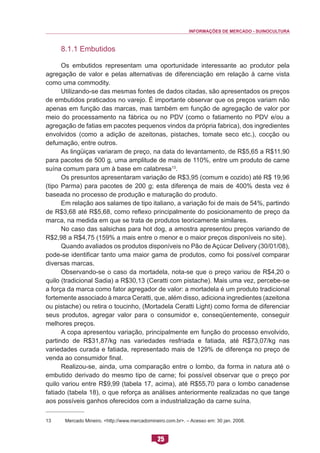 INFORMAÇÕES DE MERCADO - SUINOCULTURA 
25 
8.1.1 Embutidos 
Os embutidos representam uma oportunidade interessante ao produtor pela agregação de valor e pelas alternativas de diferenciação em relação à carne vista como uma commodity. 
Utilizando-se das mesmas fontes de dados citadas, são apresentados os preços de embutidos praticados no varejo. É importante observar que os preços variam não apenas em função das marcas, mas também em função de agregação de valor por meio do processamento na fábrica ou no PDV (como o fatiamento no PDV e/ou a agregação de fatias em pacotes pequenos vindos da própria fabrica), dos ingredientes envolvidos (como a adição de azeitonas, pistaches, tomate seco etc.), cocção ou defumação, entre outros. 
As lingüiças variaram de preço, na data do levantamento, de R$5,65 a R$11,90 para pacotes de 500 g, uma amplitude de mais de 110%, entre um produto de carne suína comum para um à base em calabresa13. 
Os presuntos apresentaram variação de R$3,95 (comum e cozido) até R$ 19,96 (tipo Parma) para pacotes de 200 g; esta diferença de mais de 400% desta vez é baseada no processo de produção e maturação do produto. 
Em relação aos salames de tipo italiano, a variação foi de mais de 54%, partindo de R$3,68 até R$5,68, como reflexo principalmente do posicionamento de preço da marca, na medida em que se trata de produtos teoricamente similares. 
No caso das salsichas para hot dog, a amostra apresentou preços variando de R$2,98 a R$4,75 (159% a mais entre o menor e o maior preços disponíveis no site). 
Quando avaliados os produtos disponíveis no Pão de Açúcar Delivery (30/01/08), pode-se identificar tanto uma maior gama de produtos, como foi possível comparar diversas marcas. 
Observando-se o caso da mortadela, nota-se que o preço variou de R$4,20 o quilo (tradicional Sadia) a R$30,13 (Ceratti com pistache). Mais uma vez, percebe-se a força da marca como fator agregador de valor: a mortadela é um produto tradicional fortemente associado à marca Ceratti, que, além disso, adiciona ingredientes (azeitona ou pistache) ou retira o toucinho, (Mortadela Ceratti Light) como forma de diferenciar seus produtos, agregar valor para o consumidor e, conseqüentemente, conseguir melhores preços. 
A copa apresentou variação, principalmente em função do processo envolvido, partindo de R$31,87/kg nas variedades resfriada e fatiada, até R$73,07/kg nas variedades curada e fatiada, representado mais de 129% de diferença no preço de venda ao consumidor final. 
Realizou-se, ainda, uma comparação entre o lombo, da forma in natura até o embutido derivado do mesmo tipo de carne; foi possível observar que o preço por quilo variou entre R$9,99 (tabela 17, acima), até R$55,70 para o lombo canadense fatiado (tabela 18), o que reforça as análises anteriormente realizadas no que tange aos possíveis ganhos oferecidos com a industrialização da carne suína. 
13 Mercado Mineiro. <http://www.mercadomineiro.com.br>. – Acesso em: 30 jan. 2008.  