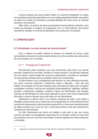 INFORMAÇÕES DE MERCADO - SUINOCULTURA 
26 
Cumpre destacar que essa análise reflete um momento fotografado no varejo, em condições ambientais específicas e em uma região geográfica limitada, que podem se alterar em função da demanda e da disponibilidade da carne suína no mercado nacional e internacional. 
Além disso, os ganhos de preço apresentados desconsideram aspectos como custos de produção e margens de negociação com os intermediários, que podem representar variação no nível de lucratividade e de sucesso de um produtor. 
9. Comunicação 
9.1 Introdução: as sete arenas da comunicação14 
Com o objetivo de avaliar práticas de players do mercado de suínos, serão apresentados exemplos de ações desenvolvidas à luz dos conceitos das sete arenas da comunicação com o mercado. 
9.1.1 Propaganda Tradicional 
Reconhecida pelos benefícios que essa ferramenta pode trazer ora criando atenção a respeito de uma idéia, conceito ou mesmo produto, ora gerando interesse por uma oferta, criando desejo de consumo e estimulando o processo de aquisição, um dos grandes entraves para sua adoção reside nos investimentos. 
Cumpre lembrar, que a propaganda pode assumir os mais diferentes formatos, tais como: anúncios impressos e eletrônicos (rádio e televisão – aqui não será tratada comunicação on-line pelo destaque que será dado em tópico que se segue), embalagens, encartes, anúncios em projeções cinematográficas, catálogos, folhetos, anuários, audiovisuais, logotipos, outdoors, Placas de Identificação das Granjas, Carimbo de Identificação ou outra marca aplicada à carne, entre outros amplamente difundidos e mesmo aqueles que ainda estão por ser descobertos. 
Analisando os últimos anos e as maiores empresas do setor, como Sadia e Perdigão, pode-se dizer que a maioria da comunicação feita em mídia tradicional é de campanhas institucionais e não de produtos específicos, a menos que haja lançamento de algum produto novo, uma vez que o custo para produzir esse tipo tradicional de campanha é muito elevado. 
Um fato interessante que ocorre em relação a este setor é que, por menos comuns que sejam as propagandas específicas de um produto, existe um único item dos produtos suínos em que são encontrados inúmeros registros em mídia tradicional: a mortadela. 
14 Baseado em estudo desenvolvido sobre Cafés Gourmet e Orgânico. CUNHA, Reynaldo Dannecker.  