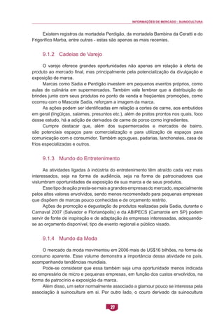 INFORMAÇÕES DE MERCADO - SUINOCULTURA 
27 
Existem registros da mortadela Perdigão, da mortadela Bambina da Ceratti e do Frigorífico Marba, entre outras - estas são apenas as mais recentes. 
9.1.2 Cadeias de Varejo 
O varejo oferece grandes oportunidades não apenas em relação à oferta de produto ao mercado final, mas principalmente pela potencialização da divulgação e exposição de marca. 
Marcas como Sadia e Perdigão investem em pequenos eventos próprios, como aulas de culinária em supermercados. Também vale lembrar que a distribuição de brindes junto com seus produtos no ponto de venda e freqüentes promoções, como ocorreu com o Mascote Sadia, reforçam a imagem da marca. 
As ações podem ser identificadas em relação a cortes de carne, aos embutidos em geral (lingüiças, salames, presuntos etc.), além de pratos prontos nos quais, foco desse estudo, há a adição de derivados de carne de porco como ingredientes. 
Cumpre destacar que, além dos supermercados e mercados de bairro, são potenciais espaços para comercialização e para utilização de espaços para comunicação com o consumidor. Também açougues, padarias, lanchonetes, casa de frios especializadas e outros. 
9.1.3 Mundo do Entretenimento 
As atividades ligadas à indústria do entretenimento têm atraído cada vez mais interessados, seja na forma de audiência, seja na forma de patrocinadores que vislumbram oportunidades de exposição de sua marca e de seus produtos. 
Esse tipo de ação presta-se mais a grandes empresas do mercado, especialmente pelos altos valores envolvidos, sendo menos recomendado para pequenas empresas que dispõem de marcas pouco conhecidas e de orçamento restrito. 
Ações de promoção e degustação de produtos realizadas pela Sadia, durante o Carnaval 2007 (Salvador e Florianópolis) e da ABIPECS (Camarote em SP) podem servir de fonte de inspiração e de adaptação às empresas interessadas, adequando- se ao orçamento disponível, tipo de evento regional e público visado. 
9.1.4 Mundo da Moda 
O mercado da moda movimentou em 2006 mais de US$16 bilhões, na forma de consumo aparente. Esse volume demonstra a importância dessa atividade no país, acompanhando tendências mundiais. 
Pode-se considerar que essa também seja uma oportunidade menos indicada ao empresário de micro e pequenas empresas, em função dos custos envolvidos, na forma de patrocínio e exposição da marca. 
Além disso, um setor normalmente associado a glamour pouco se interessa pela associação à suinocultura em si. Por outro lado, o couro derivado da suinocultura  
