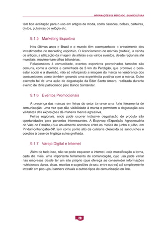 INFORMAÇÕES DE MERCADO - SUINOCULTURA 
28 
tem boa aceitação para o uso em artigos de moda, como casacos, bolsas, carteiras, cintos, pulseiras de relógio etc. 
9.1.5 Marketing Esportivo 
Nos últimos anos o Brasil e o mundo têm acompanhado o crescimento dos investimentos no marketing esportivo. O licenciamento de marcas (clubes), a venda de artigos, a utilização da imagem de atletas e os vários eventos, desde regionais até mundiais, movimentam cifras bilionárias. 
Relacionados à comunidade, eventos esportivos patrocinados também são comuns, como a corrida e caminhada de 5 km da Perdigão, que promove o bem- estar social e a diversão, não só reforçando a imagem da marca na lembrança dos consumidores como também gerando uma experiência positiva com a marca. Outro exemplo foi de uma ação de degustação da Eder Santo Amaro, realizada durante evento de tênis patrocinado pelo Banco Santander. 
9.1.6 Eventos Promocionais 
A presença das marcas em feiras do setor torna-se uma forte ferramenta de comunicação, uma vez que dão visibilidade à marca e permitem a degustação aos visitantes das exposições de maneira menos agressiva. 
Feiras regionais, onde pode ocorrer inclusive degustação do produto são oportunidades para parcerias interessantes. A Expovap (Exposição Agropecuária do Vale do Paraíba) que anualmente acontece entre os meses de junho e julho, em Pindamonhangaba-SP, tem como ponto alto da culinária oferecida os sanduíches e porções à base de lingüiça suína grelhada. 
9.1.7 Varejo Digital e Internet 
Além de tudo isso, não se pode esquecer a internet, cuja massificação a torna, cada dia mais, uma importante ferramenta de comunicação, cujo uso pode variar nas empresas desde ter um site próprio (que ofereça ao consumidor informações nutricionais claras, dicas, receitas e sugestões de uso, entre outras) até simplesmente investir em pop-ups, banners virtuais e outros tipos de comunicação on line.  