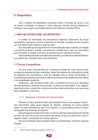 INFORMAÇÕES DE MERCADO - SUINOCULTURA 
29 
II. Diagnóstico 
Com o objetivo de estabelecer conclusões sobre o mercado de suínos, à luz do cenário constatado no capítulo I, serão utilizados modelos teóricos aplicados à realidade, quais sejam o de Análise Estrutural da Indústria e Análise PFOA. 
1. Análise Estrutural da Indústria15 
A análise da intensidade da concorrência depende diretamente de forças competitivas, que atuam de forma a favorecer ou dificultar a posição de uma empresa em uma determinada indústria a qual faz parte. 
As conclusões que se seguem levam em consideração toda a indústria, em relação à concorrência direta e indireta, mas direciona a análise para o foco em suinocultura para considerar a relação entre ela e as demais forças e setores envolvidos. 
Como aperfeiçoamento ao modelo será incluído o conceito de complementadores, que poderia ser entendido como uma sexta força. 
1.1 Forças Competitivas 
As cinco forças consideradas são: barreiras à entrada de novos concorrentes, ameaça de produtos/serviços substitutos, poder de barganha de compradores, poder de barganha dos fornecedores e nível de rivalidade entre os atuais concorrentes. O comportamento dessas cinco forças é determinante para a intensidade da concorrência e da rentabilidade resultante. 
Idealmente, cada empresa (neste caso, o produtor de suínos e/ou derivados) deveria identificar a dinâmica dessas forças, avaliar como elas afetam o seu negócio, especificamente e, a partir daí, encontrar caminhos criativos para fazer com que essas forças trabalhem a seu favor. 
1.1.1 Barreiras à Entrada de Concorrentes 
Quando um setor apresenta boas oportunidades de lucro e/ou espaços “vazios”, não preenchidos pelos atuais players da indústria, empresas de outros setores podem se sentir atraídas para este “novo negócio”, no qual tentarão entrar e “roubar” participação das empresas já atuantes. 
Esta ameaça de entrada será maior ou menor em função das barreiras de entrada no setor. No caso dos suínos as barreiras são baixas, já que o investimento inicial no negócio é baixo, comparado com outros negócios. 
Os novos entrantes desta indústria podem ser identificados, conforme a área de atuação: 
15 Porter. Michael. Estratégia Competitiva. 1996. Cap. 1.  