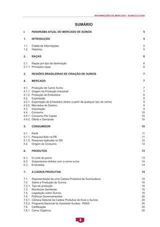 INFORMAÇÕES DE MERCADO - SUINOCULTURA 
3 
SUMÁRIO 
I. Panorama Atual do Mercado de Suínos 
1. Introdução 
1.1. Coleta de Informações 
1.2. Histórico 
2. Raças 
2.1. Raças por tipo de destinação 
2.1.1. Principais raças 
3. Regiões Brasileiras de Criação de Suínos 
4. Mercado 
4.1. Produção de Carne Suína 
4.1.1. Origem da Produção Industrial 
4.1.2. Produção de Embutidos 
4.2. Exportação 
4.2.1. Exportação de Embutidos (feitos a partir de qualquer tipo de carne) 
4.2.2. Mercados de Destino 
4.3. Importação 
4.4. Consumo 
4.4.1. Consumo Per Capita 
4.4.2. Oferta x Demanda 
5. Consumidor 
5.1. Perfil 
5.1.1. Pesquisa feita na PB 
5.1.2. Pesquisa realizada no RS 
5.2. Origem do Consumo 
6. Produtos 
6.1. O corte do porco 
6.2. Subprodutos obtidos com a carne suína 
6.3. Embutidos 
7. A Cadeia Produtiva 
7.1. Representação de uma Cadeia Produtiva de Suinocultura 
7.2. Sobre a Produção de Suínos 
7.2.1. Tipo de produção 
7.3. Monitorias Sanitárias 
7.4. Legislação sobre Suínos 
7.5. Políticas Governamentais 
7.5.1. Câmara Setorial da Cadeia Produtiva de Aves e Suínos 
7.5.2. Programa Nacional de Sanidade Suídea - PNSS 
7.6. Certificação 
7.6.1. Carne Orgânica 
SUMÁRIO 
5 
5 
5 
5 
6 
6 
6 
7 
7 
7 
7 
8 
8 
9 
9 
9 
10 
10 
10 
10 
11 
11 
12 
13 
13 
13 
14 
14 
14 
15 
16 
16 
16 
16 
20 
20 
20 
20 
20  