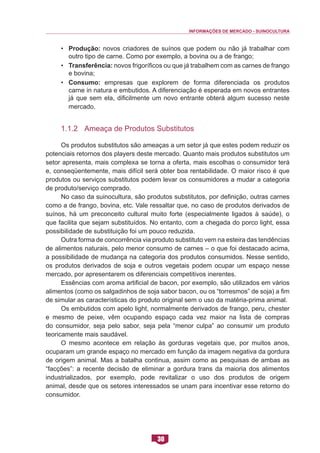 INFORMAÇÕES DE MERCADO - SUINOCULTURA 
30 
• Produção: novos criadores de suínos que podem ou não já trabalhar com outro tipo de carne. Como por exemplo, a bovina ou a de frango; 
• Transferência: novos frigoríficos ou que já trabalhem com as carnes de frango e bovina; 
• Consumo: empresas que explorem de forma diferenciada os produtos carne in natura e embutidos. A diferenciação é esperada em novos entrantes já que sem ela, dificilmente um novo entrante obterá algum sucesso neste mercado. 
1.1.2 Ameaça de Produtos Substitutos 
Os produtos substitutos são ameaças a um setor já que estes podem reduzir os potenciais retornos dos players deste mercado. Quanto mais produtos substitutos um setor apresenta, mais complexa se torna a oferta, mais escolhas o consumidor terá e, conseqüentemente, mais difícil será obter boa rentabilidade. O maior risco é que produtos ou serviços substitutos podem levar os consumidores a mudar a categoria de produto/serviço comprado. 
No caso da suinocultura, são produtos substitutos, por definição, outras carnes como a de frango, bovina, etc. Vale ressaltar que, no caso de produtos derivados de suínos, há um preconceito cultural muito forte (especialmente ligados à saúde), o que facilita que sejam substituídos. No entanto, com a chegada do porco light, essa possibilidade de substituição foi um pouco reduzida. 
Outra forma de concorrência via produto substituto vem na esteira das tendências de alimentos naturais, pelo menor consumo de carnes – o que foi destacado acima, a possibilidade de mudança na categoria dos produtos consumidos. Nesse sentido, os produtos derivados de soja e outros vegetais podem ocupar um espaço nesse mercado, por apresentarem os diferenciais competitivos inerentes. 
Essências com aroma artificial de bacon, por exemplo, são utilizados em vários alimentos (como os salgadinhos de soja sabor bacon, ou os “torresmos” de soja) a fim de simular as características do produto original sem o uso da matéria-prima animal. 
Os embutidos com apelo light, normalmente derivados de frango, peru, chester e mesmo de peixe, vêm ocupando espaço cada vez maior na lista de compras do consumidor, seja pelo sabor, seja pela “menor culpa” ao consumir um produto teoricamente mais saudável. 
O mesmo acontece em relação às gorduras vegetais que, por muitos anos, ocuparam um grande espaço no mercado em função da imagem negativa da gordura de origem animal. Mas a batalha continua, assim como as pesquisas de ambas as “facções”: a recente decisão de eliminar a gordura trans da maioria dos alimentos industrializados, por exemplo, pode revitalizar o uso dos produtos de origem animal, desde que os setores interessados se unam para incentivar esse retorno do consumidor.  