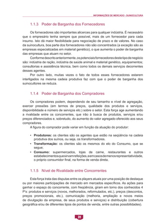 INFORMAÇÕES DE MERCADO - SUINOCULTURA 
31 
1.1.3 Poder de Barganha dos Fornecedores 
Os fornecedores são importantes alicerces para qualquer indústria. É necessário que o empresário tenha sempre que possível, mais de um fornecedor para cada insumo. Isto dá maior flexibilidade para negociação de prazo e de valores. No caso da suinocultura, boa parte dos fornecedores não são concentrados (a exceção são as empresas especializadas em material genético), o que aumenta o poder de barganha das empresas que atuam no setor. 
Conforme descrito anteriormente, os potenciais fornecedores deste tipo de negócio são: indústria de ração, indústria de saúde animal e material genético, equipamentos; consultorias e assistência técnica, bem como todos os demais serviços decorrentes desses agentes. 
Por outro lado, muitas vezes o fato de todos esses fornecedores estarem interligados na mesma cadeia produtiva faz com que o poder de barganha dos suinocultores se reduza. 
1.1.4 Poder de Barganha dos Compradores 
Os compradores podem, dependendo de seu tamanho e nível de agregação, exercer pressões (em termos de preços, qualidade dos produtos e serviços, disponibilidade e número de serviços etc.) sobre o setor. Esta força age aumentando a rivalidade entre os concorrentes, que irão à busca de produtos, serviços e/ou preços diferenciados e, sobretudo, do aumento do valor agregado oferecido aos seus compradores. 
A figura do comprador pode variar em função da atuação do produtor: 
• Produtores: os clientes são os agentes que estão na seqüência na cadeia produtiva dos suínos, ou seja, os transformadores. 
• Transformação: os clientes são os mesmos do elo do Consumo, que se segue; 
• Consumo: supermercados, lojas de carne, restaurantes e outros estabelecimentos que sirvam refeições, e em casos de menos representatividade, o próprio consumidor final, na forma de venda direta. 
1.1.5 Nível de Rivalidade entre Concorrentes 
Esta força trata das disputas entre os players atuais por uma posição de destaque ou por maiores participações de mercado em mercados específicos. As ações para ganhar o espaço do concorrente, com freqüência, giram em torno dos conhecidos 4 P’s: produtos e serviços (novos, melhorados, reformulados, etc.), preços (descontos, preços promocionais, etc.), comunicação (melhoria, ampliação e novos meios de divulgação da empresa, de seus produtos e serviços) e distribuição (cobertura geográfica e/ou de diferentes tipos de pontos de venda, entre outras possibilidades).  