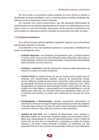 INFORMAÇÕES DE MERCADO - SUINOCULTURA 
32 
De forma geral, a concorrência pode acontecer de forma direta ou indireta; a identificação do grupo estratégico a que a empresa pertence facilita a avaliação das melhores armas competitivas a serem utilizadas. 
Um mercado com muitos concorrentes e que não apresenta diferenciação de produto tende a ter uma disputa baseada apenas em preço e na visibilidade que a marca possui, como é o caso da mortadela, que precisa receber grandes investimentos em comunicação de massa para chamar a atenção do consumidor para além do preço. 
1.2 Complementadores 
À luz desse conceito, pode-se identificar “jogadores” (players) que se beneficiam pela atuação conjunta no mercado. 
Considerando o foco nos benefícios possíveis à suinocultura, identificaram-se pontos de sinergia tais como: 
• Culinária Nacional: com destaque principalmente para a cozinha mineira, na qual a carne suína é base dos principais pratos oferecidos; além disso, a própria feijoada, sinônimo da culinária brasileira, é basicamente representada pelos derivados da carne de porco; 
• Cachaça e caipirinha: produtos tipicamente nacionais estão associados ao consumo cruzado com pratos brasileiros; 
• Turismo Rural: ao mesmo tempo em que um turista busca contato com um ambiente com características próprias, utiliza-se de experiências físicas, visuais, olfativas e gustativas para tornar o momento o mais completo. Apesar da associação da granja de porcos aos tradicionais chiqueiros e seu cheiro desagradável, já é possível visitar fazendas modelo, locais onde há, além da criação com maior higiene, a preocupação com a sustentabilidade e o uso de dejetos para outros fins, por exemplo, adubo para plantações. Mais uma vez, a culinária local também se presta como referencial ao consumo de carne suína; 
• Cardiologistas e Nutricionistas: estudos comparativos demonstram os benefícios e minimizam a imagem negativa associada ao aumento de colesterol e de peso pelo consumo de carne de porco; essa informação potencializa o consumo e diminui o tabu atribuído à carne e a seus derivados; 
• Cadeias de fast food: com o objetivo de desenvolver novos negócios e diferentes opções ao consumidor surgiram cadeias de lanchonetes como a Black Dog, especializada na venda de cachorros-quentes. Como o hábito de comer fora de casa tem se intensificado e associado ao poder de compra reduzido e ao tempo restrito dedicado à refeição, um sanduíche que não apresenta fritura em seu processo de preparação mostra-se como alternativa  