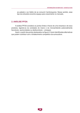 INFORMAÇÕES DE MERCADO - SUINOCULTURA 
33 
ao paladar e ao hábito de se consumir hambúrgueres. Nesse sentido, esse tipo de embutido encontra espaço para crescimento no mercado. 
2. Análise PFOA 
A análise PFOA considera os pontos fortes e fracos de uma empresa e de seus produtos, ligando-os às condições do macro e do microambiente potencialmente favoráveis, oportunidades ou desfavoráveis – ameaças. 
Assim, a partir dos pontos destacados na figura 2, foram identificadas alternativas que podem contribuir com o fortalecimento competitivo da suinocultura.  