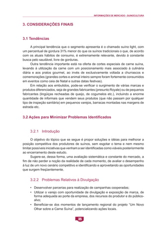 INFORMAÇÕES DE MERCADO - SUINOCULTURA 
35 
3. Considerações Finais 
3.1 Tendências 
A principal tendência que o segmento apresenta é o chamado suíno light, com um percentual de gordura 31% menor do que os suínos tradicionais o que, de acordo com os atuais hábitos de consumo, é extremamente relevante, devido à constante busca pelo saudável, livre de gorduras. 
Outra tendência importante está na oferta de cortes especiais de carne suína, levando à utilização da carne com um posicionamento mais associado à culinária diária e aos pratos gourmet, ao invés de exclusivamente voltada a churrascos e comemorações (grandes cortes e animal inteiro sempre foram fortemente consumidos em eventos como ceia de Natal e outras datas festivas). 
Em relação aos embutidos, pode-se verificar o surgimento de várias marcas e produtos diferenciados, seja de grandes fabricantes (presunto Royale) ou de pequenos fabricantes (lingüiças recheadas de queijo, de cogumelos etc.), incluindo a enorme quantidade de informais que vendem seus produtos (que não passam por qualquer tipo de inspeção sanitária) em pequenos varejos, barracas montadas nas margens de estrada etc. 
3.2 Ações para Minimizar Problemas Identificados 
3.2.1 Introdução 
O objetivo do tópico que se segue é propor soluções e idéias para melhorar a posição competitiva dos produtores de suínos, sem esgotar o tema e nem mesmo limitar possíveis iniciativas que venham a ser identificadas como viáveis posteriormente ao encerramento deste estudo. 
Sugere-se, dessa forma, uma avaliação sistemática e constante do mercado, a fim de não perder a noção da realidade de cada momento, de avaliar o desempenho à luz de um novo cenário competitivo e identificando e aproveitando as oportunidades que surgem freqüentemente. 
3.2.2 Problemas Relativos à Divulgação 
• Desenvolver parcerias para realização de campanhas cooperadas; 
• Utilizar o varejo com oportunidade de divulgação e exposição de marca, de forma adequada ao porte da empresa, dos recursos do produtor e do público- alvo; 
• Beneficiar-se dos momentos de lançamento regional do projeto “Um Novo Olhar sobre a Carne Suína”, potencializando ações locais.  