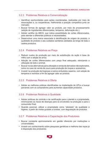 INFORMAÇÕES DE MERCADO - SUINOCULTURA 
36 
3.2.3 Problemas Relativos à Comercialização 
• Identificar oportunidades para ações coordenadas, realizadas por meio de associações e, ou cooperativas, melhorando a posição competitiva junto ao mercado; 
• Buscar formas de agregar valor ao produto, por meio de processamento (adição de ingredientes diferenciados, temperos, defumação etc.); 
• Adotar cartilha da ABCS, que indica possibilidade de cortes diferenciados, para atender a diferentes públicos e necessidades; 
• Desenvolver uma marca associada à identificação de origem do produto, à qualidade do produto e aos cuidados sanitários adotados ao longo de toda a cadeia produtiva. 
3.2.4 Problemas Relativos ao Preço 
• Reduzir custos de produção por meio de substituição da ração à base de milho com a adição do arroz; 
• Adoção de cortes diferenciados com preço final adequado, otimizando a utilização de todo o animal; 
• Buscar novas alternativas para utilização e venda de derivados não explorados, como no caso de venda de couro para produção de roupas e acessórios; 
• Investir na produção de lingüiças e outros embutidos caseiros, com adição de temperos e recheios a fim de agregar valor ao produto. 
3.2.5 Problemas Relativos à Oferta 
• Adotar as melhores práticas identificadas na implantação de UPLs e buscar parcerias com os compradores para aumentar capacidade produtiva. 
3.2.6 Problemas Relativos à Qualidade 
• Adotar políticas de controle e de certificação para o plantel e a propriedade, minimizando os riscos de doenças para os envolvidos na produção e para o consumidor final; 
• Quando possível, utilizar a propriedade como “atestado” de qualidade e higiene, a partir de visitas guiadas a turistas, com degustação de produtos. 
3.2.7 Problemas Relativos à Capacitação dos Produtores 
• Buscar constante aprimoramento em gestão oferecido por instituições e universidades; 
• Investir em conhecimento sobre pesquisas genéticas e melhoria das raças já à disposição dos produtores.  