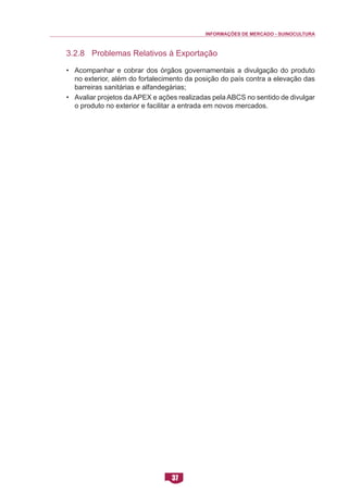 INFORMAÇÕES DE MERCADO - SUINOCULTURA 
37 
3.2.8 Problemas Relativos à Exportação 
• Acompanhar e cobrar dos órgãos governamentais a divulgação do produto no exterior, além do fortalecimento da posição do país contra a elevação das barreiras sanitárias e alfandegárias; 
• Avaliar projetos da APEX e ações realizadas pela ABCS no sentido de divulgar o produto no exterior e facilitar a entrada em novos mercados. 