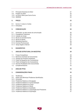 INFORMAÇÕES DE MERCADO - SUINOCULTURA 
4 
7.7. Principais Empresas do Setor 
7.8. Projetos do Setor 
7.8.1. Um Novo Olhar para Carne Suína 
7.8.2. SEBRAE 
8. Preço 
8.1. Suínos ‘in natura’ e Cortes 
8.1.1. Embutidos 
9. Comunicação 
9.1. Introdução: as sete arenas da comunicação 
9.1.1. Propaganda Tradicional 
9.1.2. Cadeias de Varejo 
9.1.3. Mundo do Entretenimento 
9.1.4. Mundo da Moda 
9.1.5. Marketing Esportivo 
9.1.6. Eventos Promocionais 
9.1.7. Varejo Digital e Internet 
II. Diagnóstico 
1. Análise Estrutural da Indústria 
1.1. Forças Competitivas 
1.1.1. Barreiras à Entrada de Concorrentes 
1.1.2. Ameaça de Produtos Substitutos 
1.1.3. Poder de Barganha dos Fornecedores 
1.1.4. Poder de Barganha dos Compradores 
1.1.5. Nível de Rivalidade entre Concorrentes 
1.2. Complementadores 
2. Análise PFOA 
3. Considerações Finais 
3.1. Tendências 
3.2. Ações para Minimizar Problemas Identificados 
3.2.1. Introdução 
3.2.2. Problemas Relativos à Divulgação 
3.2.3. Problemas Relativos à Comercialização 
3.2.4. Problemas Relativos ao Preço 
3.2.5. Problemas Relativos à Oferta 
3.2.6. Problemas Relativos à Qualidade 
3.2.7. Problemas Relativos à Capacitação dos Produtores 
3.2.8. Problemas Relativos à Exportação 
21 
22 
22 
22 
23 
23 
25 
26 
26 
26 
27 
27 
27 
28 
28 
28 
29 
29 
29 
29 
30 
31 
31 
31 
32 
33 
35 
35 
35 
35 
35 
36 
36 
36 
36 
36 
37  