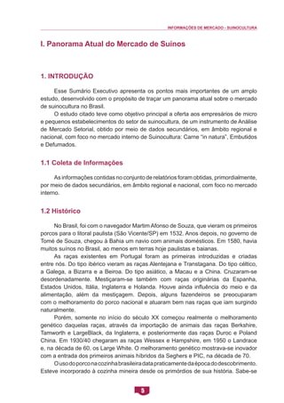 INFORMAÇÕES DE MERCADO - SUINOCULTURA 
5 
I. Panorama Atual do Mercado de Suínos 
1. Introdução 
Esse Sumário Executivo apresenta os pontos mais importantes de um amplo estudo, desenvolvido com o propósito de traçar um panorama atual sobre o mercado de suinocultura no Brasil. 
O estudo citado teve como objetivo principal a oferta aos empresários de micro e pequenos estabelecimentos do setor de suinocultura, de um instrumento de Análise de Mercado Setorial, obtido por meio de dados secundários, em âmbito regional e nacional, com foco no mercado interno de Suinocultura: Carne “in natura”, Embutidos e Defumados. 
1.1 Coleta de Informações 
As informações contidas no conjunto de relatórios foram obtidas, primordialmente, por meio de dados secundários, em âmbito regional e nacional, com foco no mercado interno. 
1.2 Histórico 
No Brasil, foi com o navegador Martim Afonso de Souza, que vieram os primeiros porcos para o litoral paulista (São Vicente/SP) em 1532. Anos depois, no governo de Tomé de Souza, chegou à Bahia um navio com animais domésticos. Em 1580, havia muitos suínos no Brasil, ao menos em terras hoje paulistas e baianas. 
As raças existentes em Portugal foram as primeiras introduzidas e criadas entre nós. Do tipo ibérico vieram as raças Alentejana e Transtagana. Do tipo céltico, a Galega, a Bizarra e a Beiroa. Do tipo asiático, a Macau e a China. Cruzaram-se desordenadamente. Mestiçaram-se também com raças originárias da Espanha, Estados Unidos, Itália, Inglaterra e Holanda. Houve ainda influência do meio e da alimentação, além da mestiçagem. Depois, alguns fazendeiros se preocuparam com o melhoramento do porco nacional e atuaram bem nas raças que iam surgindo naturalmente. 
Porém, somente no início do século XX começou realmente o melhoramento genético daquelas raças, através da importação de animais das raças Berkshire, Tamworth e LargeBlack, da Inglaterra, e posteriormente das raças Duroc e Poland China. Em 1930/40 chegaram as raças Wessex e Hampshire, em 1950 o Landrace e, na década de 60, os Large White. O melhoramento genético mostrava-se inovador com a entrada dos primeiros animais híbridos da Seghers e PIC, na década de 70. 
O uso do porco na cozinha brasileira data praticamente da época do descobrimento. Esteve incorporado à cozinha mineira desde os primórdios de sua história. Sabe-se  