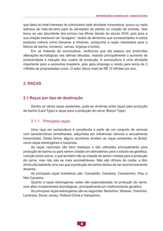 INFORMAÇÕES DE MERCADO - SUINOCULTURA 
6 
que dado ao total interesse do colonizador pela atividade mineradora, pouco ou nada sobrava de mão-de-obra para as atividades de plantio ou criação de animais. Isso levou ao uso abundante dos porcos nas Minas Gerais do século XVIII, pois para a sua criação bastavam as “lavagens”, restos de alimentos que acrescentados a outros produtos nativos como bananas e inhames, compunha a ração necessária para a fartura de banha, torresmo, carnes, lingüiça e lombo. 
Em se tratando da suinocultura, verifica-se que ela passou por profundas alterações tecnológicas nas últimas décadas, visando principalmente o aumento de produtividade e redução dos custos de produção. A suinocultura é uma atividade importante para a economia brasileira, pois gera emprego e renda para cerca de 2 milhões de propriedades rurais. O setor fatura mais de R$ 12 bilhões por ano. 
2. Raças 
2.1 Raças por tipo de destinação 
Dentre as várias raças existentes, pode-se dividi-las entre raças para produção de banha (Lard Type) e raças para a produção de carne (Bacon Type). 
2.1.1 Principais raças 
Uma raça em suinocultura é constituída a partir de um conjunto de animais com características semelhantes, adquiridas por influências naturais e sexualmente transmitidas. Desta forma, alguns escritores dividem as raças existentes no Brasil, como raças estrangeiras e nacionais. 
As raças nacionais são bem mestiças e são utilizadas principalmente para produção de banha ou para serem criadas em laboratórios para o estudo de genética, nutrição entre outros, o que também não as impede de serem criadas para a produção de carne, mas não são as mais aconselháveis. Não são difíceis de cuidar, e têm diminuído bastante uma vez que a produção de banha deixou de ser economicamente atraente. 
As principais raças brasileiras são: Canastrão, Canastra, Canastrinho, Piau e Nilo Canastra. 
Quanto a raças estrangeiras, estas são especializadas na produção de carne, com altos investimentos tecnológicos, principalmente em melhoramento genético. 
As principais raças estrangeiras são as seguintes: Berkshire, Wessex, Yorkshire, Landrace, Duroc Jersey, Polland China e Hampshire.  