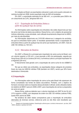 INFORMAÇÕES DE MERCADO - SUINOCULTURA 
9 
Em relação ao Brasil, as exportações colocaram o país como quarto colocado no ranking mundial em 2006, tendo exportado mais de 528 mil toneladas. 
Em 2007, a exportação estimada foi de 585 mil t., e a previsão para 2008 é de um crescimento de 3,4%, atingindo 605 mil t. 
4.2.1 Exportação de Embutidos (feitos a partir de qualquer tipo de carne) 
As informações sobre exportações de embutidos não estão disponíveis por tipo de carne nas fontes de dados secundários. Dessa forma, com o objetivo de apresentar indícios referentes a essa atividade, será utilizado levantamento disponível no MDIC, por meio do site AliceWeb. 
As informações disponíveis em 31/01/08 referem-se à categoria de enchidos, da qual os embutidos fazem parte. O resultado apresentado reúne a exportação de embutidos feitos a partir de qualquer tipo de carne que representou, em 2007, mais de US$ 104 milhões ou 105 mil t. 
4.2.2 Mercados de Destino 
Em 2007, a Rússia foi o principal país importador de carne suína do Brasil, com um volume superior a 278 mil t, o que equivale a 46% de participação, seguida por Hong Kong (106 mil t) e Ucrânia (54 mil t); na América Latina o principal importador foi a Argentina (29 mil t). 
O faturamento total gerado com a exportação de carne suína foi de US$667,5 mil. 
No que se refere aos embutidos, as exportações dessa categoria de produtos foram de mais de US$104 milhões FOB (também em 2007), sendo que 30% foram destinados à Venezuela. 
4.3 Importação 
As informações sobre importação de carne suína pelo Brasil não aparecem de forma consolidada nas fontes de dados secundários. Portanto, com o objetivo de fornecer uma base sobre os impactos dessa atividade no Brasil, serão utilizados dados do relatório do MDIC2 para em 2006 e 2007, para importações de carnes e preparados de carne em geral. 
Dessa forma, pode-se detectar que o volume importado em 2007 foi de 34 mil t (11% superior a 2006), com despesas da ordem de US$ 120 milhões (valores FOB), quase 40% acima de 2006. 
Na tentativa de obter dados comparativos para a importação de embutidos (derivados de diversas carnes), obteve-se junto ao site Alice web resultados que 
2 Relatório de Importação brasileira. Classificação uniforme para o comércio internacional – jan./dez. 2007 - MDIC- [Seções e capítulos da CUCI].  