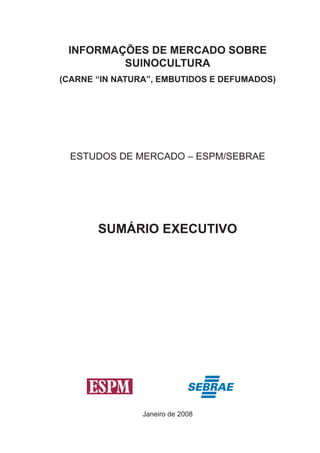 INFORMAÇÕES DE MERCADO SOBRE SUINOCULTURA 
(CARNE “IN NATURA”, EMBUTIDOS E DEFUMADOS) 
ESTUDOS DE MERCADO – ESPM/SEBRAE 
SUMÁRIO EXECUTIVO 
Janeiro de 2008  