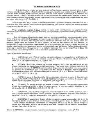 OS ATRIBUTOS MORAIS DE DEUS

               O Senhor Deus se revelou aos seus servos e profetas tanto em palavras como em obras, e pelas
escrituras entendemos que Deus é Espírito infinito, pessoal, puro, racional, auto-consciente, auto-determinador e
com uma mente suprema no seu ser como nos seus atributos. Cada aspecto e elemento de sua natureza são
infinitos e eternos. O Senhor Deus esta separado de sua criação como um ser independente e soberano, que leva a
efeito os seus propósitos. Ele não esta limitado pela natureza, mas, existe infinitamente exaltado sobre ela, como
seu criador e juiz. (Is 40:12-17) (Rm 9:20,21)

        “Porque assim diz o Alto, o Sublime, que habita a eternidade, o qual tem o nome de Santo: Habito no alto e
santo lugar, mas habito também com o contrito e abatido de espírito, para vivificar o espírito dos abatidos e vivificar
o coração dos contritos”. (Is 57:15)

       “Porque os atributos invisíveis de Deus, assim o seu eterno poder, como também a sua própria divindade,
claramente se reconhecem, desde o princípio do mundo, sendo percebidos por meio das coisas que foram criadas”.
Rm 1:20

          Deus como pessoa, possui caráter, assim podemos falar dos seus atributos como qualidades do caráter
divino, embora não exista atributo que possa expressar adequadamente o ser de Deus, todavia, eles revelam sua
essência como um ser infinito, não em parte como o homem que é limitado, mas, em cada atributo vemos sua
grandeza, porque Deus se expressa por seus atributos. Os atributos são divididos em duas espécies, os
comunicáveis e os incomunicáveis Os comunicáveis são os atributos morais que foram concedidos ao homem na
criação, mas ofuscados pelo pecado que gerou a morte espiritual, mas, por obra do Espírito Santo podemos ser
renovados no espírito à medida que recebemos os atributos morais de Deus nos tornamos filhos de Deus. Os
incomunicáveis são exclusivos de Deus e não se encontram no caráter humano.

Vejamos os atributos comunicáveis:

               AMOR: Deus é amor infinito, e transferiu este sentimento para nós para podermos amá-lo acima de
        tudo e ao nosso próximo como a nós mesmos. “Aquele que não ama não conhece a Deus, pois Deus é
        amor”. (1ª Jo 4:8) veja também (Mc 12:30,31) (João 3:16).

                 BONDADE: Na bondade de Deus que é infinita, se explica todo o bem que recebemos, e a sua
        grande misericórdia, compaixão, longanimidade e clemência. “Farei passar toda a minha bondade diante de
        ti e te proclamarei o nome do SENHOR; terei misericórdia de quem eu tiver misericórdia e me compadecerei
        de quem eu me compadecer”. (Ex 33:19), Satisfizeste-lhe o desejo do coração e não lhe negaste as
        súplicas dos seus lábios. Pois o supres das bênçãos de bondade; (SL 21:2) “a terra está cheia da bondade
        do SENHOR”. (SL 33:5), (SL 31:19).

              JUSTIÇA: A justiça de Deus é perfeita, Ele ama a justiça e o direito, e “a justiça de Deus se revela
        no evangelho”,(Rm 1:17) “O juiz de toda a terra, (Gn 18:25) transferiu para nós um senso de justiça, e todos
        colhem aquilo que plantam, e os justos são abençoados. (Is 5:16) (Is 46:13).

              EQUIDADE: É o respeito ao direito e a base de todo relacionamento, Deus respeita o nosso direito
        e quer que respeitemos também o dele e do nosso próximo, e todo desrespeito é iniqüidade e traz
        condenação. (Hb 1:8) (Sl 96:10) (SL 99:4) (Pv 2:9) (CL 4:1)

                FIDELIDADE – Deus é fiel as suas palavras. “Deus é fidelidade, e não há nele injustiça; é justo e
        reto”. (Dt 32:4) “A minha fidelidade e a minha bondade o hão de acompanhar, e em meu nome crescerá o
        seu poder”. (SL 89:24) “pois quem fez a promessa é fiel”. (Hb 10:23), (2º Tm 2:13).

                SABEDORIA: A sabedoria de Deus é infinita, ninguém lhe ensina ou aconselha, (Jó 12:13) (Is
        40:14) Seja bendito o nome de Deus, de eternidade a eternidade, porque dele é a sabedoria e o poder;
        ...ele dá sabedoria aos sábios e entendimento aos inteligentes. (Dn 2:20-23), ele deu a todos inteligência
        natural, mas a sabedoria espiritual ele concede a seus filhos. “se algum de vós necessita de sabedoria,
        peça-a a Deus” (Tg 1:5), (Pv 3:13).

O temor do SENHOR é o princípio do saber, mas os loucos desprezam a sabedoria e o ensino. (Pv 1:7).
 
