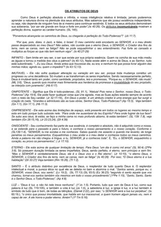 OS ATRIBUTOS DE DEUS

        Como Deus é perfeição absoluta e infinita, e nossa inteligência relativa é limitada, jamais poderemos
aprender a natureza divina na plenitude dos seus atributos. Mas sabemos que ele possui existência independente,
ou seja, não depende de ninguém fora de si mesmo para continuar existindo. E todos os seus atributos demonstram
sua soberania, “por ser ele grande em força e forte em poder”,(Is 40:26). Os atributos incomunicáveis mostram a
perfeição divina, superior ao caráter humano. (SL 145).

"Porventura alcançarás os caminhos de Deus, ou chegarás à perfeição do Todo-Poderoso"? (Jó 11:7).

    “Por que, pois, dizes, ó Jacó, e falas, ó Israel: O meu caminho está encoberto ao SENHOR, e o meu direito
passa despercebido ao meu Deus? Não sabes, não ouviste que o eterno Deus, o SENHOR, o Criador dos fins da
terra, nem se cansa, nem se fatiga? Não se pode esquadrinhar o seu entendimento. Faz forte ao cansado e
multiplica as forças ao que não tem nenhum vigor”. (Is 40:27-29)

INFINITO - Sem limite em seu ser, o ser que existe por sua própria essência. Quem na concha de sua mão mediu
as águas e tomou a medida dos céus a palmos? (Is 40:12), Nada existe além e acima de Deus, e ao Senhor, tudo
está subordinado. “...Eu sou Deus. Ainda antes que houvesse dia, eu era; e nenhum há que possa livrar alguém das
minhas mãos; agindo eu, quem o impedirá”? (Is 43:12,13).

IMUTAVEL – Ele não sofre qualquer alteração ou variação em seu ser, porque toda mudança constitui um
progresso ou uma decadência. Só mudam e se transformam os seres imperfeitos. Sendo necessariamente perfeito,
Deus é imutável tanto em poder, como santidade, propósitos, leis e promessas, “Porque eu, o SENHOR, não mudo”
(ML 3:6), “Deus, quando quis mostrar mais firmemente aos herdeiros da promessa a imutabilidade do seu propósito,
se interpôs com juramento”. (Hb 6:17).

ONIPOTENTE – Significa que Ele é todo-poderoso, (SL 91.1), “Aleluia! Pois reina o Senhor, nosso Deus, o Todo-
Poderoso”.(Ap 19:6), Ele pode fazer qualquer coisa que Lhe agrada, mas as Suas ações estarão sempre de acordo
com o resto de Seu caráter. (Jr 32:17-19), Em Deus o poder, é um atributo criador é uma energia que faz surgir a
criação do nada. “Grandes e admiráveis são as tuas obras, Senhor Deus, Todo-Poderoso”! (Ap 15:3), Veja também
(Gn 1:1), (Gn 17.1), (Hb 11:3).

ONIPRESENTE - Ele esta acima das limitações de espaço, está presente em todos os lugares ao mesmo tempo e
esta em tudo porque tudo subsiste nele. “Para onde me ausentarei do teu Espírito? Para onde fugirei da tua face?
Se subo aos céus, lá estás; se faço a minha cama no mais profundo abismo, lá estás também”; (SL 139: 7,8), veja
também (Gn 28:15,16), (Jr 23:23,24), (Dt 4:39)

ONISCIENTE - Seu conhecimento faz parte de sua essência, é completo e absoluto, não é adquirido como a nossa,
e se estende para o passado e para o futuro, e conhece o nosso pensamento e o nosso coração. Conforme o
(SL139:1-4), “SENHOR, tu me sondas e me conheces. Sabes quando me assento e quando me levanto; de longe
penetras os meus pensamentos. Esquadrinhas o meu andar e o meu deitar e conheces todos os meus caminhos.
Ainda a palavra me não chegou à língua, e tu, SENHOR, já a conheces toda”. E, “Eu, o SENHOR, esquadrinho o
coração, eu provo os pensamentos”; ( Jr 17:10).

ETERNO - Ele esta acima de qualquer limitação de tempo. Para Deus “um dia é como mil anos” (SL 90:4) (2ªPe
3:8), Só possuem duração limitada os seres imperfeitos. Deus, sendo perfeito, é eterno, sem principio e sem fim.
“Mas o SENHOR é verdadeiramente Deus; ele é o Deus vivo e o Rei eterno”. (Jr 10:10), “o eterno Deus, o
SENHOR, o Criador dos fins da terra, nem se cansa, nem se fatiga” (Is 40:28) Por isso; “O Deus eterno é a tua
habitação” (Dt 33:27) Veja também (Rm 16:26), (Tt 1:2).

SANTO – É o atributo distintivo por excelência de Deus, o resplendor de tudo quanto Deus é. O esplendor
intelectual e moral, a pureza ética no qual ele se deleita no bem e abomina o mal. “Santos sereis, porque eu, o
SENHOR, vosso Deus, sou santo”. (Lv 19:2), (SL 77:13) (SL 93:5) (Ez 36:23) “segundo é santo aquele que vos
chamou, tornai-vos santos também vós mesmos em todo o vosso procedimento”,(1ªPe 1:15), “Santo, Santo, Santo
é o Senhor Deus, o Todo-Poderoso”. (Ap 4:8).

LUZ – “Deus é luz, e não há nele treva nenhuma”. (1°Jo 1:5), Portanto, tudo que vem de Deus é luz, como sua
palavra é luz (SL 119:105), e também a vida é luz (Jo 1:4), a sabedoria é luz, a igreja é luz, e a luz também é
símbolo de tudo que é bom, de todas as bênçãos, (Daniel 2:22), por isso; “o SENHOR será a tua luz perpétua”, (Is
60:19,), “o único que possui imortalidade, que habita em luz inacessível, a quem homem algum jamais viu, nem é
capaz de ver. A ele honra e poder eterno. Amém”! (1º Tm 6:16).
 