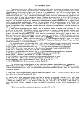 OS NOMES DE DEUS

         Para conhecermos melhor a Deus precisamos conhecer alguns dos nomes através dos quais ele se revelou,
visto que Ele se agrada quando nos inclinamos para conhecê-lo.“Porque a mim se apegou com amor, eu o livrarei;
pô-lo-ei a salvo, porque conhece o meu nome”.(SL 91:14), Como está escrito: “Torre forte é o nome do Senhor”. (Pv
18:10), Na oração sacerdotal, o Senhor Jesus destaca a importância de conhecermos o nome do Pai: “Eu lhes fiz
conhecer o teu nome” (Jo 17:26), E também na oração do Pai Nosso; “Pai nosso que estas no céu, santificado seja
o teu nome” (Mt 6:9), nome que é verdade e justiça. E falando também do nome de JESUS CRISTO que em
Hebraico é “YESHUA HAMASHIACH”. “Deus o exaltou sobremaneira e lhe deu o nome que está acima de todo
nome”,(FL 2:9),“com todo poder”(At 3:6), sabemos que para representar alguém é necessário ser da mesma família
ou ter uma procuração assinada pelo mesmo. Por isso, quando pela fé aceitamos Jesus como Senhor, nos
tornamos filhos de Deus, com autoridade de embaixadores do reino de Deus e representantes do Rei Jesus neste
mundo e recebemos o poder para vencer tudo em seu nome, inclusive curar os enfermos e expulsar os demônios.
(Mc 16:16-18)
      O nome próprio e especifico que o Senhor Deus se revelou a Moisés no monte Sinai 1500 anos A.C. foi:
YHWH :(“IAVÉ” ou “JAVÉ”), SENHOR em hebraico, e como está escrito: “Apareci a Abraão, a Isaque e a Jacó como
Deus Todo-Poderoso; mas pelo meu nome, O SENHOR, não lhes fui conhecido”.(Ex 6:3), “Eu Sou o que Sou” (Ex
3:14,15). É o nome mais importante do criador, mas, devido ao mandamento. “Não tomarás o nome do Senhor, teu
Deus, em vão, porque o Senhor não terá por inocente o que tomar o seu nome em vão”.(Ex 20:7), Assim o povo de
Israel teme pronunciar o tetragrama YHWH, e substituem por Há´Shem “O Nome”, usado no idioma hebraico em
suas conversas informais. YHWH é citado 5321 vezes no A.T. Os mais catedráticos consideram como forma correta
pronunciar YAHWEH, e muitos cristãos pronunciam JEHOVAH. E aleluia, em hebraico “halleluyah”, que quer dizer
“Glorificai ao Senhor”, “YAH” é Deus ou Senhor.
        No antigo testamento encontramos o nome YHWH usado de forma composta, utilizados como títulos para
revelar aspectos do caráter de Deus. E usados com o primeiro nome: YHWH, YAHWEH, ou JEHOVÁH.
YHWH-ELOHIM: Criador de todas as coisas. (Gn 1:1), É plural, e revela a trindade no novo testamento.
YHWH-JIREH: O Senhor é nosso provedor ou Deus Proverá. Palavras de Abraão em (Gn 22:8,13,14).
YHWH-RAFA: O Senhor que te sara. (Êx 15:26), Ele é o nosso médico.
YHWH-NISSI: O Senhor é a minha bandeira. (Êx 17:15), Bandeira da vitória de Moisés contra Amaleque.
YHWH-SHALOM: O Senhor é a nossa paz. (Jz 6:23,24), Palavras no altar de Gideão.
YHWH-RAAH: O Senhor é o meu Pastor. (SL 23:1), Ele é o nosso guia.
YHWH-TSIDIKENU: Senhor justiça nossa. (Jr 23:6), Profecia da restauração de Israel.
YHWH-SABBAOTH: O Senhor dos Exércitos. (1Sm 1:3), (ML 3:11,12), (SL 24:10).
YHWH-SHAMMAH: Deus sempre presente. O Senhor está ali. (Ez 48:35)
YHWH-MACCADESHKEM: O Senhor que te santifica. (Êx 31:13).

        Há também outros nomes referentes a Deus, usados em Israel em diferentes situações, por exemplo;
ADONAI: Do hebraico, “Meu Senhor”, Os judeus utilizam esta palavra no lugar de pronunciar YHWH em orações e
ocasiões solenes referindo-se a Deus, pois indica intimidade de relacionamento Senhor – servo. ADONAI é usado
no contexto religioso.

EL-SHADDAY: Em sua forma composta significa “Deus Todo-Poderoso”, (Gn17:1 – 28:3 – 35:11 – 43:14 – 48:3), foi
como Deus se revelou aos Patriarcas. (Êx 6:3),

EL: “Deus”, força, poder, geralmente sendo associado a atributos da divindade como em “EL-ELYON” Deus
Altíssimo, (Nm 24:16),(Is 14:13,14)“EL-OHIM”,O Criador (Gn 1;1), “EL-SHADDAY”Deus todo poderoso, “EL-OLAM”
O Eterno Deus, (Is 40:28), (Gn 17:1-20), “EL HAI” O Deus vivo, (Js 3:10) (1Sm 17:26), “EL-ROI” o Deus que vê, (Gn
16:13), “EL ELOHE ISRAEL” o Elevado de Israel, “EL-GIBBOR” o Deus forte, (Is 9:6), “MAOR”: Doador da luz (Gn
1.16).

        “O teu nome, eu o farei celebrado de geração a geração”, (SL 45:17).
 