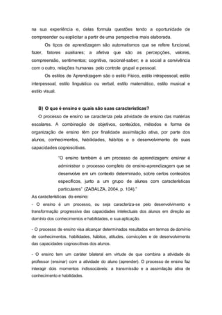 na sua experiência e, delas formula questões tendo a oportunidade de
compreender ou explicitar a partir de uma perspectiva mais elaborada.
Os tipos de aprendizagem são automatismos que se refere funcional,
fazer, fatores auxiliares; a afetiva que são as percepções, valores,
compreensão, sentimentos; cognitiva, racional-saber; e a social a convivência
com o outro, relações humanas pelo controle grupal e pessoal.
Os estilos de Aprendizagem são o estilo Físico, estilo intrapessoal, estilo
interpessoal, estilo linguístico ou verbal, estilo matemático, estilo musical e
estilo visual.
B) O que é ensino e quais são suas características?
O processo de ensino se caracteriza pela atividade de ensino das matérias
escolares. A combinação de objetivos, conteúdos, métodos e forma de
organização de ensino têm por finalidade assimilação ativa, por parte dos
alunos, conhecimentos, habilidades, hábitos e o desenvolvimento de suas
capacidades cognoscitivas.
“O ensino também é um processo de aprendizagem: ensinar é
administrar o processo completo de ensino-aprendizagem que se
desenvolve em um contexto determinado, sobre certos conteúdos
específicos, junto a um grupo de alunos com características
particulares” (ZABALZA, 2004, p. 104).”
As características do ensino:
- O ensino é um processo, ou seja caracteriza-se pelo desenvolvimento e
transformação progressiva das capacidades intelectuais dos alunos em direção ao
domínio dos conhecimentos e habilidades, e sua aplicação.
- O processo de ensino visa alcançar determinados resultados em termos de domínio
de conhecimentos, habilidades, hábitos, atitudes, convicções e de desenvolvimento
das capacidades cognoscitivas dos alunos.
- O ensino tem um caráter bilateral em virtude de que combina a atividade do
professor (ensinar) com a atividade do aluno (aprender). O processo de ensino faz
interagir dois momentos indissociáveis: a transmissão e a assimilação ativa de
conhecimento e habilidades.
 